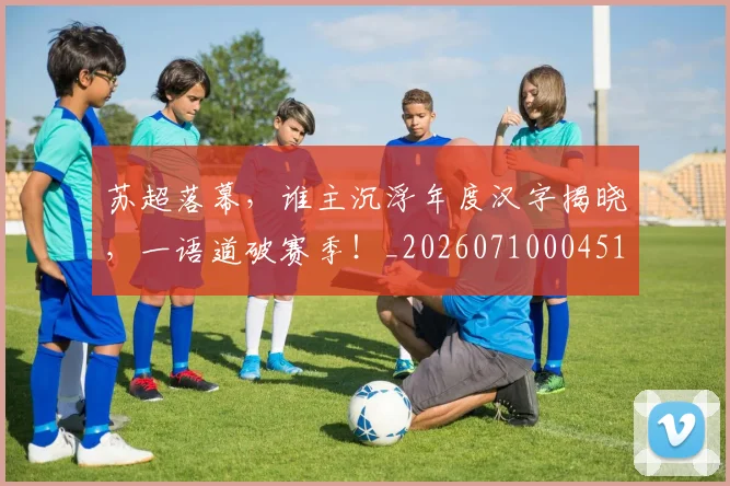苏超落幕，谁主沉浮年度汉字揭晓，一语道破赛季！_20260710004512_20260803144332