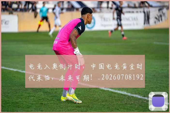 电竞入奥倒计时，中国电竞黄金时代来临，未来可期！_20260708192851_20260802161857