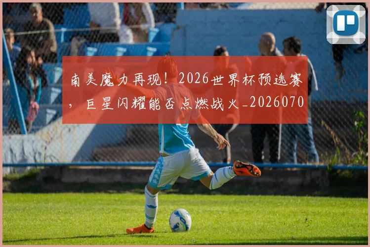 南美魔力再现!2026世界杯预选赛,巨星闪耀能否点燃战火_20260703221053