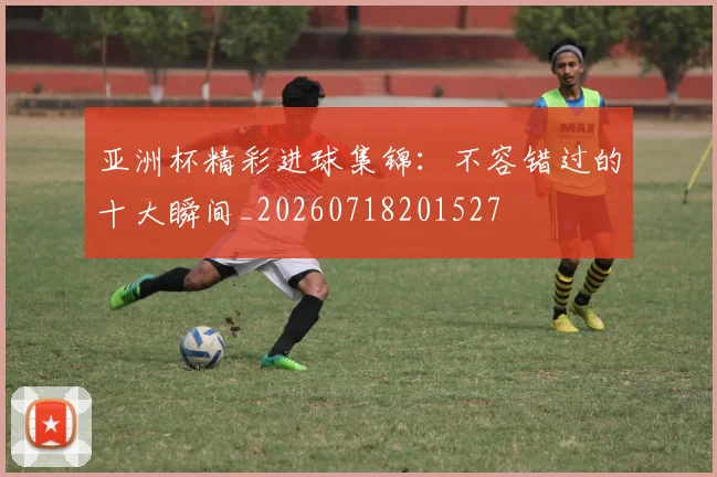 亚洲杯精彩进球集锦：不容错过的十大瞬间_20260718201527