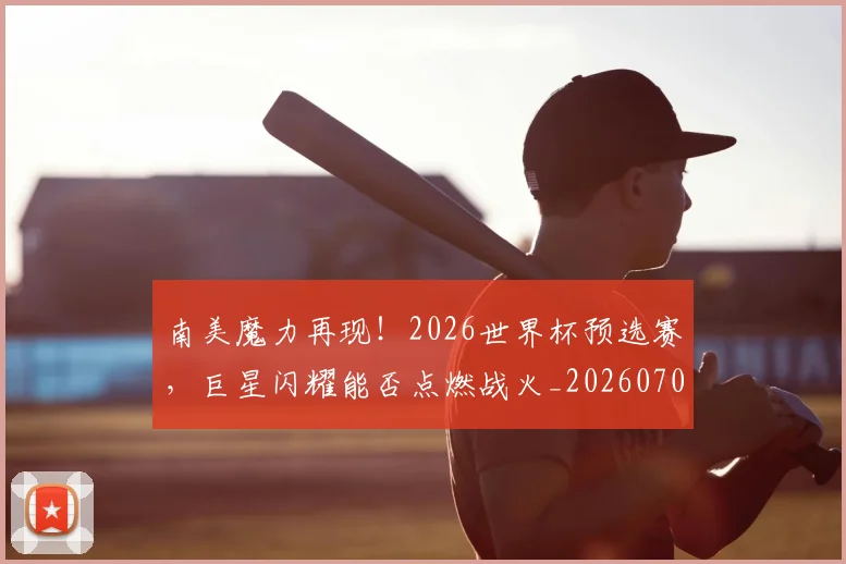 南美魔力再现！2026世界杯预选赛，巨星闪耀能否点燃战火_20260703221053