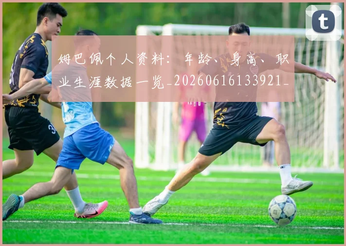 姆巴佩个人资料:年龄、身高、职业生涯数据一览_20260616133921_20260703231324_20260720184924