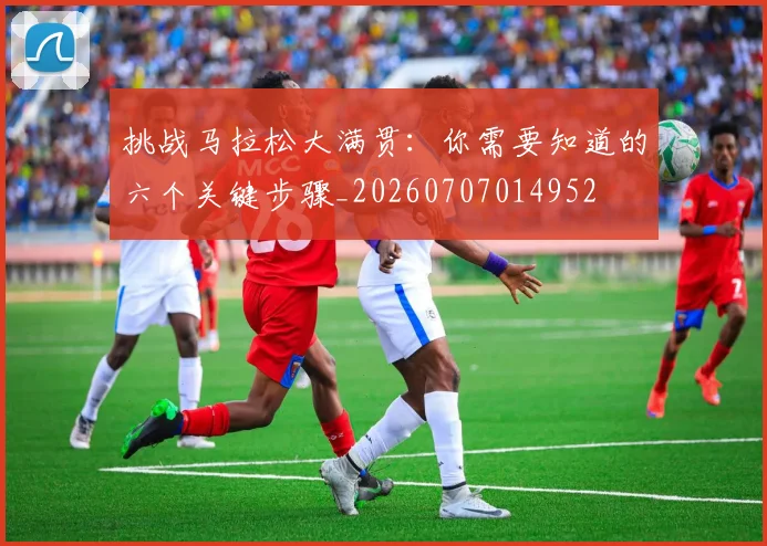 挑战马拉松大满贯：你需要知道的六个关键步骤_20260707014952