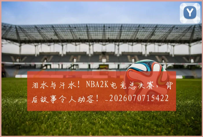 泪水与汗水！NBA2K电竞总决赛，背后故事令人动容！_20260707154221