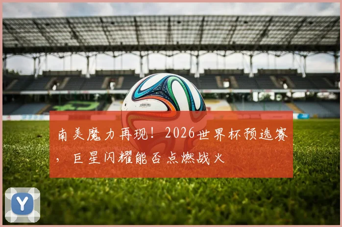 南美魔力再现！2026世界杯预选赛，巨星闪耀能否点燃战火