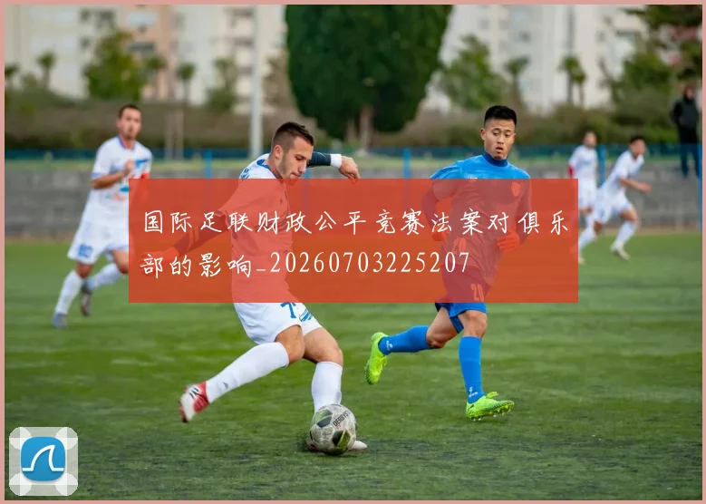 国际足联财政公平竞赛法案对俱乐部的影响_20260703225207