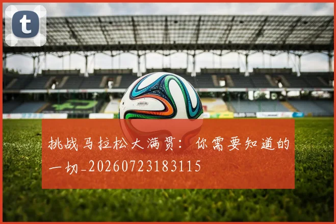 挑战马拉松大满贯:你需要知道的一切_20260723183115