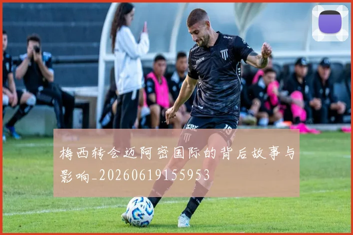 梅西转会迈阿密国际的背后故事与影响_20260619155953