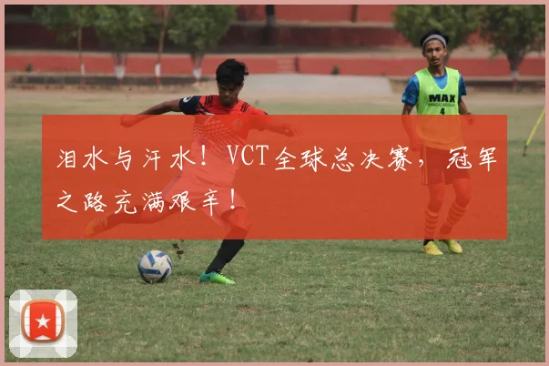 泪水与汗水！VCT全球总决赛，冠军之路充满艰辛！
