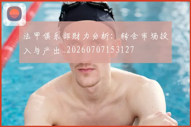 法甲俱乐部财力分析：转会市场投入与产出_20260707153127