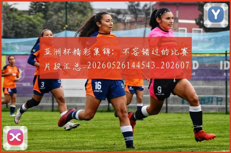 亚洲杯精彩集锦：不容错过的比赛片段汇总_20260526144543_20260703211411