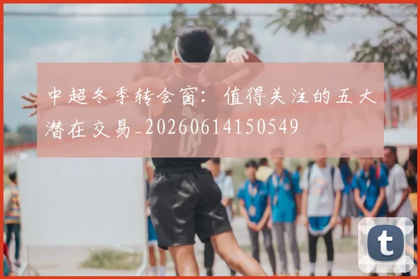 中超冬季转会窗:值得关注的五大潜在交易_20260614150549