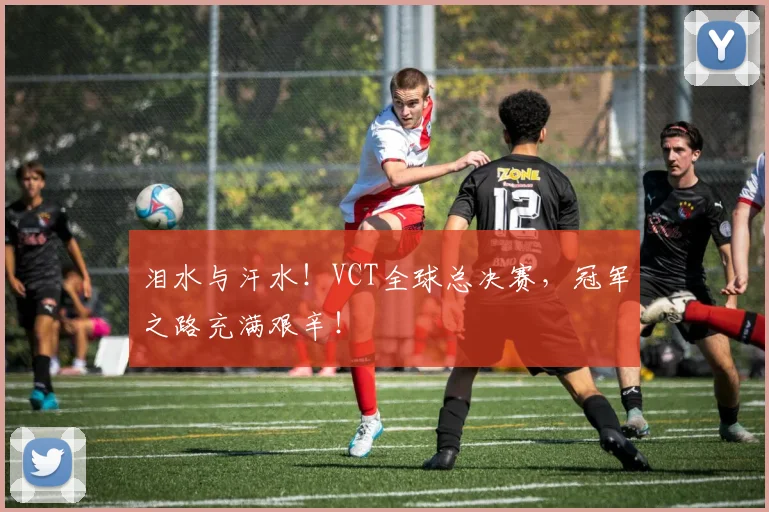 泪水与汗水!VCT全球总决赛,冠军之路充满艰辛!