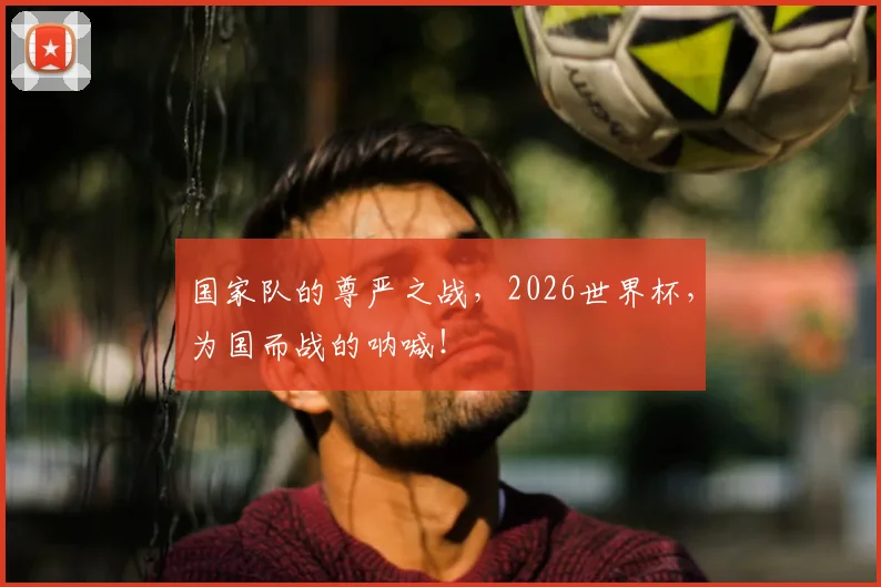 国家队的尊严之战,2026世界杯,为国而战的呐喊!