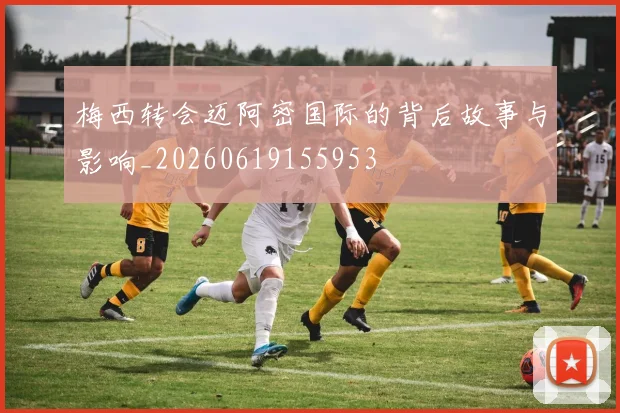 梅西转会迈阿密国际的背后故事与影响_20260619155953