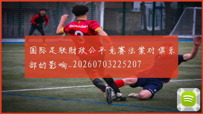 国际足联财政公平竞赛法案对俱乐部的影响_20260703225207