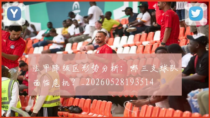 法甲降级区形势分析：哪三支球队面临危机？_20260528193514