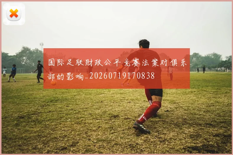 国际足联财政公平竞赛法案对俱乐部的影响_20260719170838