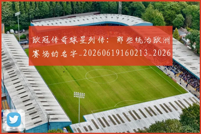 欧冠传奇球星列传：那些统治欧洲赛场的名字_20260619160213_20260801161659